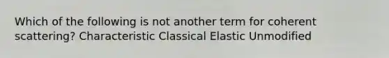 Which of the following is not another term for coherent scattering? Characteristic Classical Elastic Unmodified