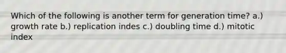 Which of the following is another term for generation time? a.) growth rate b.) replication indes c.) doubling time d.) mitotic index