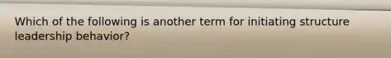 Which of the following is another term for initiating structure leadership behavior?