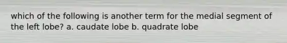 which of the following is another term for the medial segment of the left lobe? a. caudate lobe b. quadrate lobe