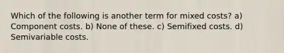 Which of the following is another term for mixed costs? a) Component costs. b) None of these. c) Semifixed costs. d) Semivariable costs.