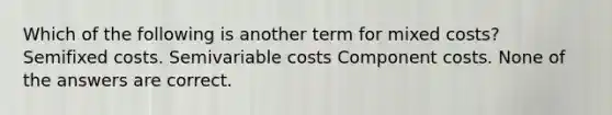 Which of the following is another term for mixed costs? Semifixed costs. Semivariable costs Component costs. None of the answers are correct.