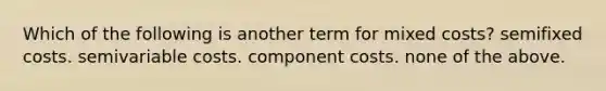 Which of the following is another term for mixed costs? semifixed costs. semivariable costs. component costs. none of the above.