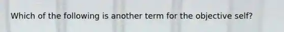 Which of the following is another term for the objective self?