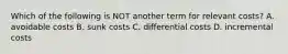 Which of the following is NOT another term for relevant costs? A. avoidable costs B. sunk costs C. differential costs D. incremental costs