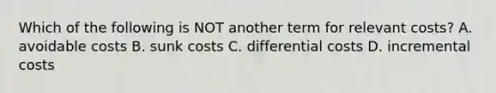 Which of the following is NOT another term for relevant costs? A. avoidable costs B. sunk costs C. differential costs D. incremental costs