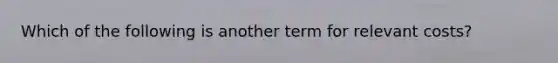 Which of the following is another term for relevant costs?