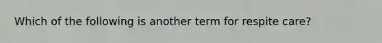 Which of the following is another term for respite care?