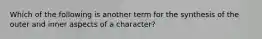 Which of the following is another term for the synthesis of the outer and inner aspects of a character?