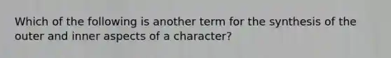 Which of the following is another term for the synthesis of the outer and inner aspects of a character?