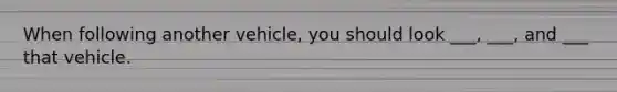 When following another vehicle, you should look ___, ___, and ___ that vehicle.