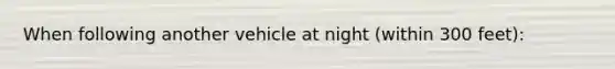 When following another vehicle at night (within 300 feet):