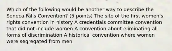 Which of the following would be another way to describe the Seneca Falls Convention? (5 points) The site of the first women's rights convention in history A credentials committee convention that did not include women A convention about eliminating all forms of discrimination A historical convention where women were segregated from men