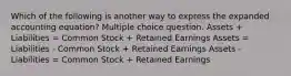 Which of the following is another way to express the expanded accounting equation? Multiple choice question. Assets + Liabilities = Common Stock + Retained Earnings Assets = Liabilities - Common Stock + Retained Earnings Assets - Liabilities = Common Stock + Retained Earnings