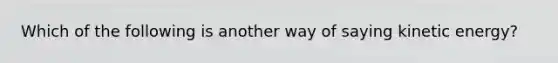 Which of the following is another way of saying kinetic energy?