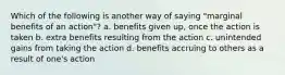 Which of the following is another way of saying "marginal benefits of an action"? a. benefits given up, once the action is taken b. extra benefits resulting from the action c. unintended gains from taking the action d. benefits accruing to others as a result of one's action