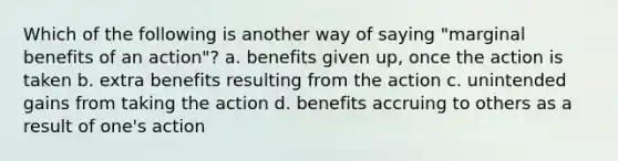 Which of the following is another way of saying "marginal benefits of an action"? a. benefits given up, once the action is taken b. extra benefits resulting from the action c. unintended gains from taking the action d. benefits accruing to others as a result of one's action