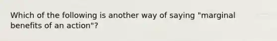 Which of the following is another way of saying "marginal benefits of an action"?