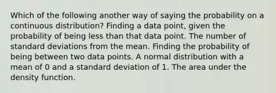 Which of the following another way of saying the probability on a continuous distribution? Finding a data point, given the probability of being less than that data point. The number of standard deviations from the mean. Finding the probability of being between two data points. A normal distribution with a mean of 0 and a standard deviation of 1. The area under the density function.