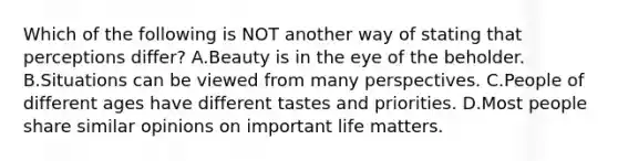 Which of the following is NOT another way of stating that perceptions differ? A.Beauty is in the eye of the beholder. B.Situations can be viewed from many perspectives. C.People of different ages have different tastes and priorities. D.Most people share similar opinions on important life matters.