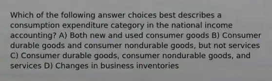 Which of the following answer choices best describes a consumption expenditure category in the national income accounting? A) Both new and used consumer goods B) Consumer durable goods and consumer nondurable goods, but not services C) Consumer durable goods, consumer nondurable goods, and services D) Changes in business inventories