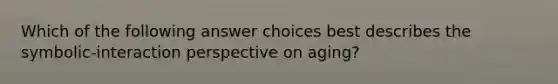 Which of the following answer choices best describes the symbolic-interaction perspective on aging?