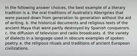 In the following answer choices, the best example of a literary tradition is a. the oral traditions of Australia's Aborigines that were passed down from generation to generation without the aid of writing. b. the historical documents and religious texts of the ancient Maya that were partly destroyed by Spanish conquerors. c. the diffusion of television and radio broadcasts. d. the variety of dialects in a language used in obscure examples of spoken poetry. e. the religious rituals and traditions of ancient European civilizations.