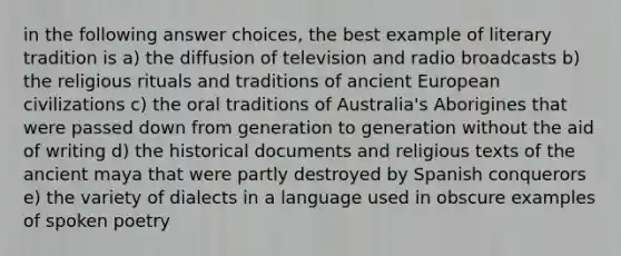 in the following answer choices, the best example of literary tradition is a) the diffusion of television and radio broadcasts b) the religious rituals and traditions of ancient European civilizations c) the oral traditions of Australia's Aborigines that were passed down from generation to generation without the aid of writing d) the historical documents and religious texts of the ancient maya that were partly destroyed by Spanish conquerors e) the variety of dialects in a language used in obscure examples of spoken poetry