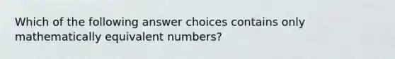 Which of the following answer choices contains only mathematically equivalent numbers?