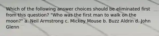 Which of the following answer choices should be eliminated first from this question? "Who was the first man to walk on the moon?" a. Neil Armstrong c. Mickey Mouse b. Buzz Aldrin d. John Glenn