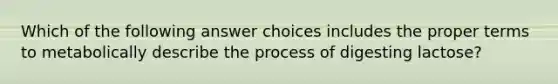 Which of the following answer choices includes the proper terms to metabolically describe the process of digesting lactose?