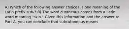 A) Which of the following answer choices is one meaning of the Latin prefix sub-? B) The word cutaneous comes from a Latin word meaning "skin." Given this information and the answer to Part A, you can conclude that subcutaneous means