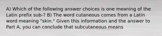 A) Which of the following answer choices is one meaning of the Latin prefix sub-? B) The word cutaneous comes from a Latin word meaning "skin." Given this information and the answer to Part A, you can conclude that subcutaneous means