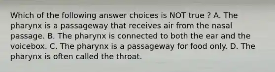 Which of the following answer choices is NOT true ? A. <a href='https://www.questionai.com/knowledge/ktW97n6hGJ-the-pharynx' class='anchor-knowledge'>the pharynx</a> is a passageway that receives air from the nasal passage. B. The pharynx is connected to both the ear and the voicebox. C. The pharynx is a passageway for food only. D. The pharynx is often called the throat.