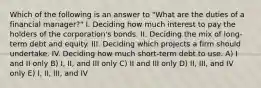 Which of the following is an answer to "What are the duties of a financial manager?" I. Deciding how much interest to pay the holders of the corporation's bonds. II. Deciding the mix of long-term debt and equity. III. Deciding which projects a firm should undertake. IV. Deciding how much short-term debt to use. A) I and II only B) I, II, and III only C) II and III only D) II, III, and IV only E) I, II, III, and IV