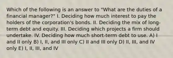 Which of the following is an answer to "What are the duties of a financial manager?" I. Deciding how much interest to pay the holders of the corporation's bonds. II. Deciding the mix of long-term debt and equity. III. Deciding which projects a firm should undertake. IV. Deciding how much short-term debt to use. A) I and II only B) I, II, and III only C) II and III only D) II, III, and IV only E) I, II, III, and IV