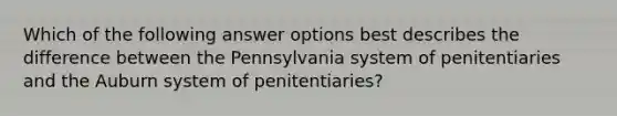 Which of the following answer options best describes the difference between the Pennsylvania system of penitentiaries and the Auburn system of penitentiaries?