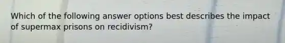 Which of the following answer options best describes the impact of supermax prisons on recidivism?