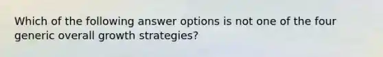 Which of the following answer options is not one of the four generic overall growth strategies?