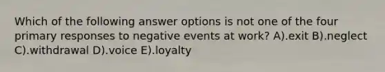 Which of the following answer options is not one of the four primary responses to negative events at work? A).exit B).neglect C).withdrawal D).voice E).loyalty