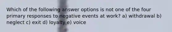 Which of the following answer options is not one of the four primary responses to negative events at work? a) withdrawal b) neglect c) exit d) loyalty e) voice