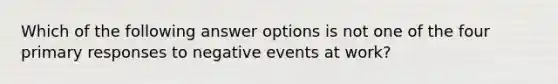 Which of the following answer options is not one of the four primary responses to negative events at work?