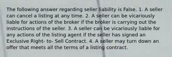 The following answer regarding seller liability is False. 1. A seller can cancel a listing at any time. 2. A seller can be vicariously liable for actions of the broker if the broker is carrying out the instructions of the seller. 3. A seller can be vicariously liable for any actions of the listing agent if the seller has signed an Exclusive Right- to- Sell Contract. 4. A seller may turn down an offer that meets all the terms of a listing contract.