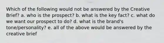 Which of the following would not be answered by the Creative Brief? a. who is the prospect? b. what is the key fact? c. what do we want our prospect to do? d. what is the brand's tone/personality? e. all of the above would be answered by the creative brief