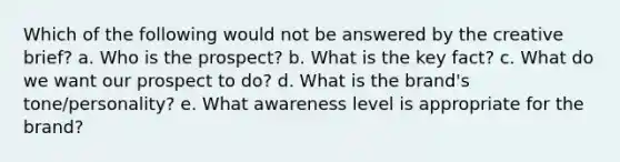 Which of the following would not be answered by the creative brief? a. Who is the prospect? b. What is the key fact? c. What do we want our prospect to do? d. What is the brand's tone/personality? e. What awareness level is appropriate for the brand?