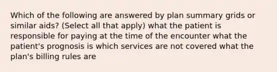 Which of the following are answered by plan summary grids or similar aids? (Select all that apply) what the patient is responsible for paying at the time of the encounter what the patient's prognosis is which services are not covered what the plan's billing rules are