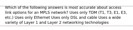 Which of the following answers is most accurate about access link options for an MPLS network? Uses only TDM (T1, T3, E1, E3, etc.) Uses only Ethernet Uses only DSL and cable Uses a wide variety of Layer 1 and Layer 2 networking technologies