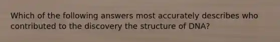 Which of the following answers most accurately describes who contributed to the discovery the structure of DNA?