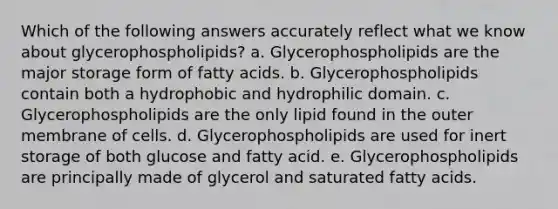 Which of the following answers accurately reflect what we know about glycerophospholipids? a. Glycerophospholipids are the major storage form of fatty acids. b. Glycerophospholipids contain both a hydrophobic and hydrophilic domain. c. Glycerophospholipids are the only lipid found in the outer membrane of cells. d. Glycerophospholipids are used for inert storage of both glucose and fatty acid. e. Glycerophospholipids are principally made of glycerol and saturated fatty acids.