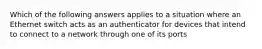 Which of the following answers applies to a situation where an Ethernet switch acts as an authenticator for devices that intend to connect to a network through one of its ports